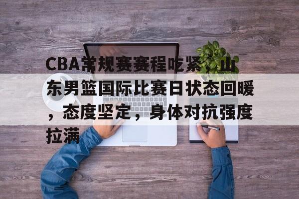 CBA常规赛赛程吃紧,山东男篮国际比赛日状态回暖,态度坚定,身体对抗强度拉满的简单介绍 CBA常规赛赛程吃紧,山东男篮国际比赛日状态回暖,态度坚定,身体对抗强度拉满的简单介绍