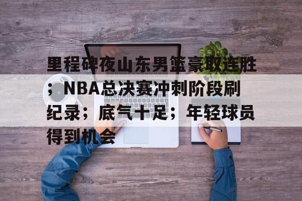 里程碑夜山东男篮豪取连胜；NBA总决赛冲刺阶段刷纪录；底气十足；年轻球员得到机会的简单介绍